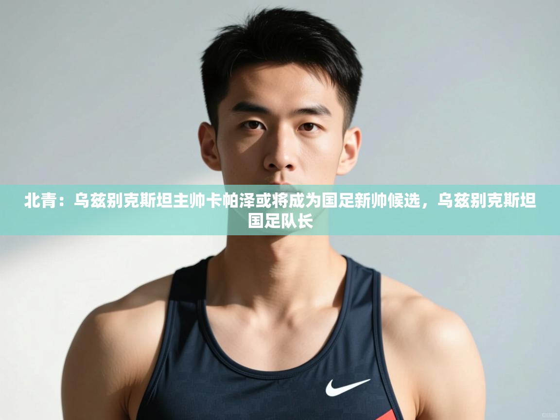 开云体育app下载入口-北青：乌兹别克斯坦主帅卡帕泽或将成为国足新帅候选，乌兹别克斯坦国足队长