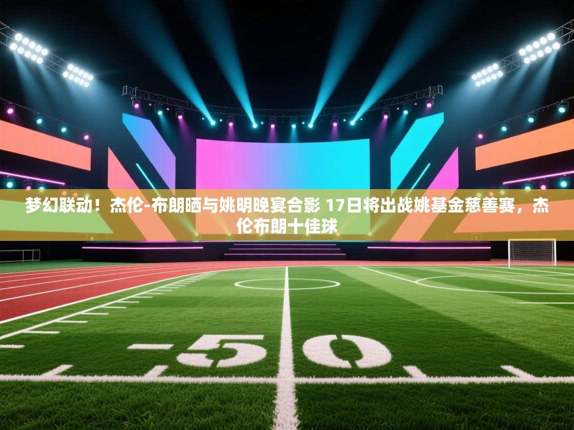 云开体育官网-梦幻联动!杰伦-布朗晒与姚明晚宴合影 17日将出战姚基金慈善赛,杰伦布朗十佳球 第1张